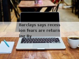 Barclays says recession fears are returning By 