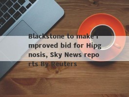 Blackstone to make improved bid for Hipgnosis, Sky News reports By Reuters